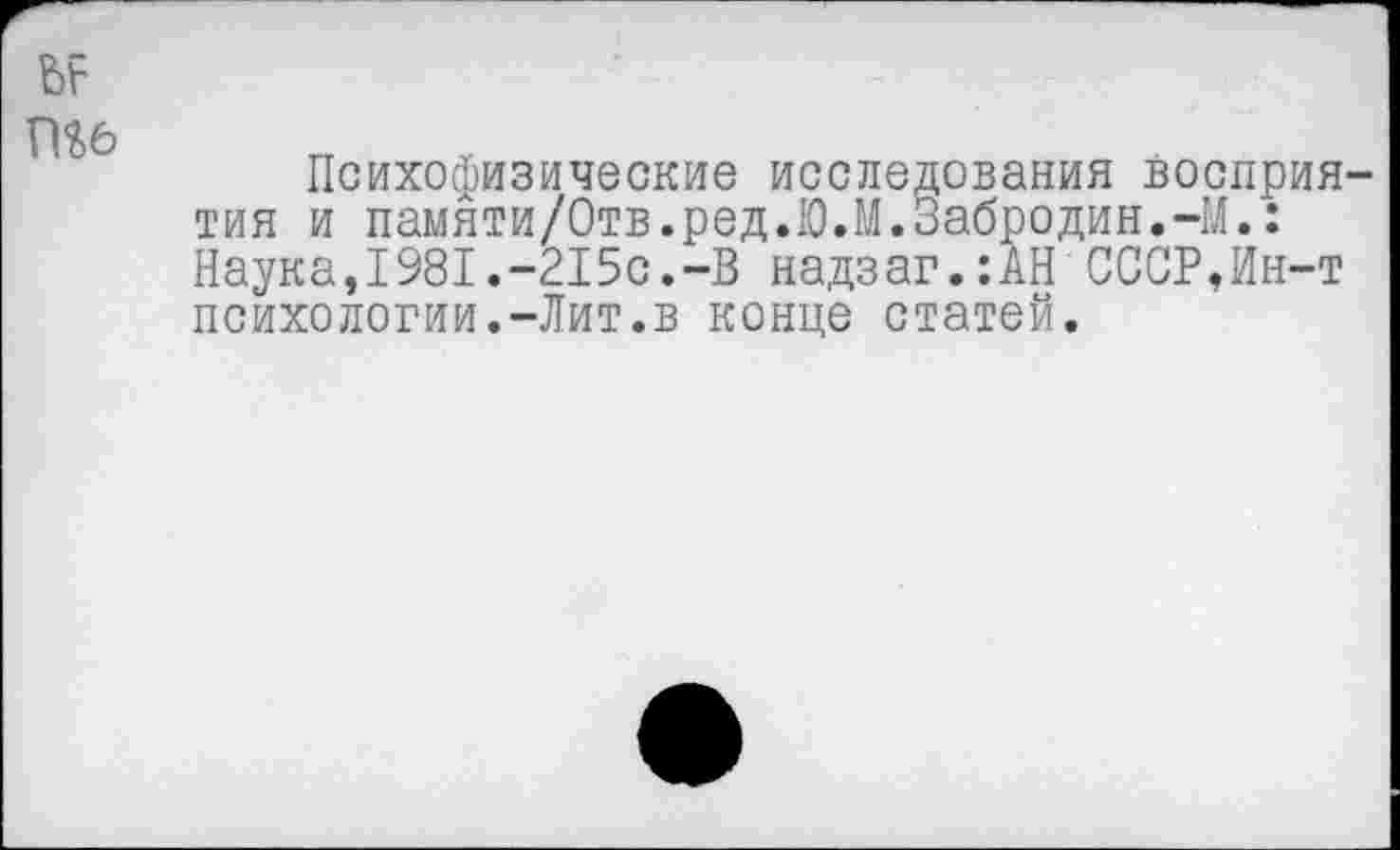 ﻿Шб
Психофизические исследования восприятия и памяти/Отв.ред.Ю.М.Забродин.-М.: Наука,1981.-215с.-В надзаг.:АН СССР,Ин-т психологии.-Лит.в конце статей.